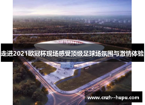 走进2021欧冠杯现场感受顶级足球场氛围与激情体验