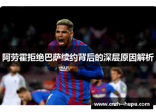 阿劳霍拒绝巴萨续约背后的深层原因解析