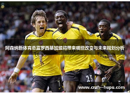 阿森纳新体育总监罗西基加盟将带来哪些改变与未来规划分析