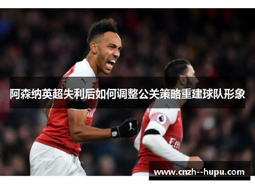 阿森纳英超失利后如何调整公关策略重建球队形象