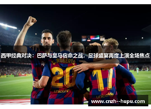 西甲经典对决：巴萨与皇马宿命之战，足球盛宴再度上演全场焦点