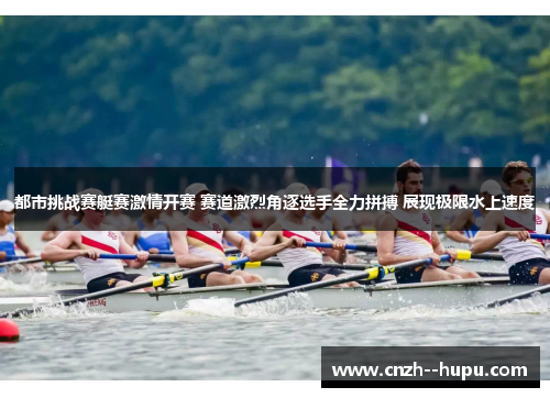 都市挑战赛艇赛激情开赛 赛道激烈角逐选手全力拼搏 展现极限水上速度