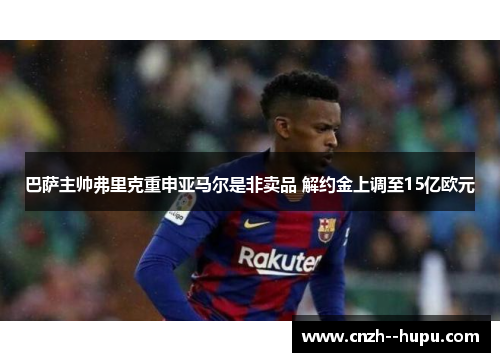 巴萨主帅弗里克重申亚马尔是非卖品 解约金上调至15亿欧元