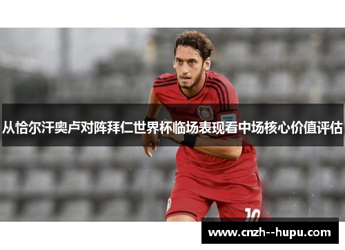 从恰尔汗奥卢对阵拜仁世界杯临场表现看中场核心价值评估