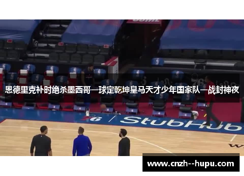 恩德里克补时绝杀墨西哥一球定乾坤皇马天才少年国家队一战封神夜